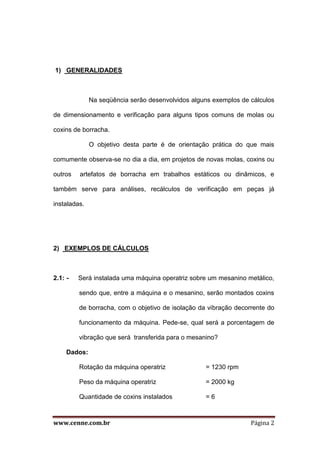 www.cenne.com.br Página 2
1) GENERALIDADES
Na seqüência serão desenvolvidos alguns exemplos de cálculos
de dimensionamento e verificação para alguns tipos comuns de molas ou
coxins de borracha.
O objetivo desta parte é de orientação prática do que mais
comumente observa-se no dia a dia, em projetos de novas molas, coxins ou
outros artefatos de borracha em trabalhos estáticos ou dinâmicos, e
também serve para análises, recálculos de verificação em peças já
instaladas.
2) EXEMPLOS DE CÁLCULOS
2.1: - Será instalada uma máquina operatriz sobre um mesanino metálico,
sendo que, entre a máquina e o mesanino, serão montados coxins
de borracha, com o objetivo de isolação da vibração decorrente do
funcionamento da máquina. Pede-se, qual será a porcentagem de
vibração que será transferida para o mesanino?
Dados:
Rotação da máquina operatriz = 1230 rpm
Peso da máquina operatriz = 2000 kg
Quantidade de coxins instalados = 6
 