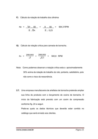 www.cenne.com.br Página 21
F) Cálculo da rotação de trabalho dos cilindros
ne = VP . 60 = 8 . 60 = 664,3 RPM
 . DA  . 0,23
G) Cálculo da rotação crítica para camada de borracha.
nn =
f
299,093
=
0,1
299,093
= 945,8 RPM
Nota: Como podemos observar a rotação crítica esta a aproximadamente
30% acima da rotação de trabalho do rolo, portanto, satisfatório, pois
não corre o risco da ressonância.
2.7. Uma empresa manufatureira de artefatos de borracha pretende ampliar
sua linha de produtos com o lançamento de coxins de borracha. O
início da fabricação está previsto com um coxim de compressão
conforme fig. 24 a seguir.
Pede-se quais os dados técnicos que deverão estar contido no
catálogo que será enviado aos clientes.
 
