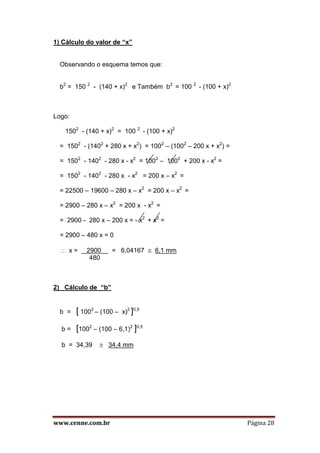 www.cenne.com.br Página 28
1) Cálculo do valor de “x”
Observando o esquema temos que:
b2
= 150 2
- (140 + x)2
e Também b2
= 100 2
- (100 + x)2
Logo:
1502
- (140 + x)2
= 100 2
- (100 + x)2
= 1502
- (1402
+ 280 x + x2
) = 1002
– (1002
– 200 x + x2
) =
= 1502
- 1402
- 280 x - x2
= 1002
– 1002
+ 200 x - x2
=
= 1502
- 1402
- 280 x - x2
= 200 x – x2
=
= 22500 – 19600 – 280 x – x2
= 200 x – x2
=
= 2900 – 280 x – x2
= 200 x - x2
=
= 2900 - 280 x – 200 x = - x2
+ x2
=
= 2900 – 480 x = 0
 x = 2900 = 6,04167  6,1 mm
480
2) Cálculo de “b”
b = [ 1002
– (100 – x)2
]0,5
b = [1002
– (100 – 6,1)2
]0,5
b = 34,39  34,4 mm
 