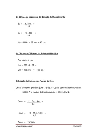www.cenne.com.br Página 30
6) Cálculo da espessura da Camada de Revestimento
eo = f . 100 =
15
eo = 10 . 100 =
15
eo = 66,66  67 mm = 6,7 cm
7) Cálculo do Diâmetro do Substrato Metálico
DM = D2 – 2 . eo
DM = 300 – 2 . 67 =
DM = 166 mm = 16,6 cm
8) Cálculo do Esforço nas Pontas de Eixo
Obs.: Conforme gráfico Figura 17 (Pág. 53), para Borracha com Dureza de
60 SH. A o módulo de Elasticidade Ec = 35,3 Kgf/cm2.
PMAX = f . EC . Ao =
eo
PMAX = 1,0 . 35,3 . 1400 =
6,7
PMAX = 7376 Kgf
 