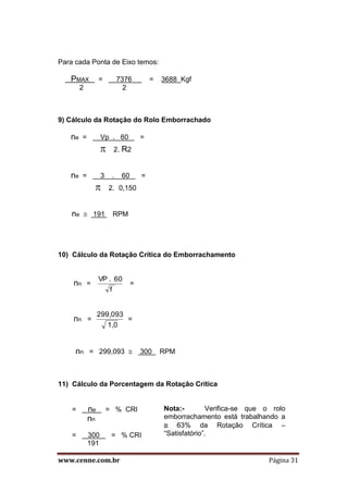 www.cenne.com.br Página 31
Para cada Ponta de Eixo temos:
PMAX = 7376 = 3688 Kgf
2 2
9) Cálculo da Rotação do Rolo Emborrachado
ne = Vp . 60 =
 2. R2
ne = 3 . 60 =
 2. 0,150
ne  191 RPM
10) Cálculo da Rotação Crítica do Emborrachamento
nn =
f
60.VP
=
nn =
1,0
299,093
=
nn = 299,093  300 RPM
11) Cálculo da Porcentagem da Rotação Crítica
= ne = % CRI
nn
= 300 = % CRI
191
Nota:- Verifica-se que o rolo
emborrachamento está trabalhando a
 63% da Rotação Crítica –
“Satisfatório”.
 