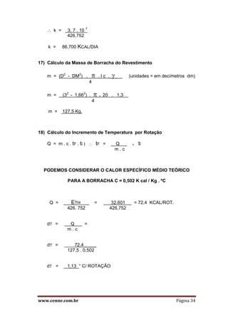 www.cenne.com.br Página 34
 k = 3, 7 . 10 7
426,752
k = 86.700 KCAL/DIA
17) Cálculo da Massa de Borracha do Revestimento
m = (D2
- DM2
) .  . l c .____ (unidades = em decímetros dm)
4
m = (32
- 1,662
) .  . 20 . 1,3 .
4
m = 127,5 Kg.
18) Cálculo do Incremento de Temperatura por Rotação
Q = m . c . tF . ti )  tF = Q + ti
m . c
PODEMOS CONSIDERAR O CALOR ESPECÍFICO MÉDIO TEÓRICO
PARA A BORRACHA C = 0,502 K cal / Kg . ºC
Q = ETH = 32.601 = 72,4 KCAL/ROT.
426. 752 426,752
dT = Q =
m . c
dT = 72,4_____
127,5 . 0,502
dT = 1,13 ° C/ ROTAÇÃO
 