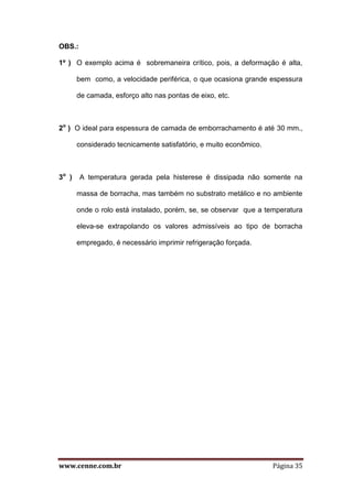 www.cenne.com.br Página 35
OBS.:
1º ) O exemplo acima é sobremaneira crítico, pois, a deformação é alta,
bem como, a velocidade periférica, o que ocasiona grande espessura
de camada, esforço alto nas pontas de eixo, etc.
2o
) O ideal para espessura de camada de emborrachamento é até 30 mm.,
considerado tecnicamente satisfatório, e muito econômico.
3o
) A temperatura gerada pela histerese é dissipada não somente na
massa de borracha, mas também no substrato metálico e no ambiente
onde o rolo está instalado, porém, se, se observar que a temperatura
eleva-se extrapolando os valores admissíveis ao tipo de borracha
empregado, é necessário imprimir refrigeração forçada.
 