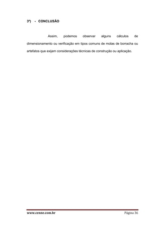 www.cenne.com.br Página 36
3º) - CONCLUSÃO
Assim, podemos observar alguns cálculos de
dimensionamento ou verificação em tipos comuns de molas de borracha ou
artefatos que exijam considerações técnicas de construção ou aplicação.
 