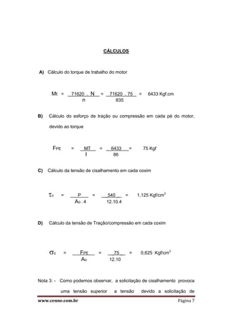 www.cenne.com.br Página 7
CÁLCULOS
A) Cálculo do torque de trabalho do motor
Mt = 71620 . N = 71620 . 75 = 6433 Kgf.cm
n 835
B) Cálculo do esforço de tração ou compressão em cada pé do motor,
devido ao torque
FPE = MT = 6433 = 75 Kgf
I 86
C) Cálculo da tensão de cisalhamento em cada coxim
c = P = _540 _ = 1,125 Kgf/cm2
Ao . 4 12.10.4
D) Cálculo da tensão de Tração/compressão em cada coxim
c = FPE = _75 _ = 0,625 Kgf/cm2
Ao 12.10
Nota 3: - Como podemos observar, a solicitação de cisalhamento provoca
uma tensão superior a tensão devido a solicitação de
 