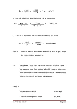 www.cenne.com.br Página 9
fn =
f
4,985
=
0,375
4,985
= 8,14 HERTZ
J) Cálculo da deformação devido ao esforço de compressão
fc = FPE . eo = __75.2,5 = 0,070 cm
Eo. Ao 22,5 . 10 . 12
L) Cálculo da freqüência rotacional natural admitida pelo coxim
nn =
f
299,093
=
0,070
299,093
= 1130,46 RPM
Nota 5: - Como a rotação de trabalho do motor é de 835 rpm, nunca
ocorrerá o risco da ressonância.
2.3. - Deseja-se construir uma matriz para estampar arruelas, onde, o
prensa-chapa deve ficar apoiado sobre 06 molas de poliuretano.
Pede-se, dimensionar estas molas e verificar qual a intensidade de
energia absorvida na deformação de tais molas.
Dados: -
Força do prensa-chapa = 5000 Kgf
Curso máximo do prensa-chapa = 0,8 cm
 
