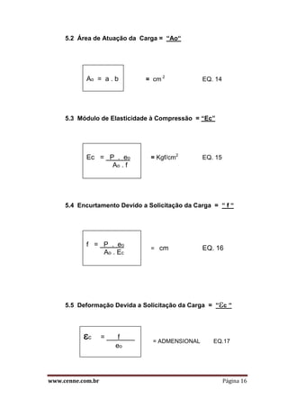 www.cenne.com.br Página 16
5.2 Área de Atuação da Carga = “Ao“
= cm 2
EQ. 14
5.3 Módulo de Elasticidade à Compressão = “Ec”
= Kgf/cm2
EQ. 15
5.4 Encurtamento Devido a Solicitação da Carga = “ f “
= cm EQ. 16
5.5 Deformação Devida a Solicitação da Carga = “c “
= ADMENSIONAL EQ.17
Ec = P . eo
Ao . f
Ao = a . b
f = P . eo
Ao . Ec
c = ___f____
eo
 