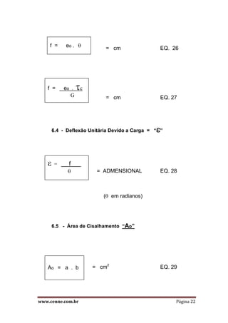 www.cenne.com.br Página 22
= cm EQ. 26
= cm EQ. 27
6.4 - Deflexão Unitária Devido a Carga = ““
= ADMENSIONAL EQ. 28
( em radianos)
6.5 - Área de Cisalhamento “Ao”
= cm2
EQ. 29
f = eo . 
f = eo . c
G
 = f .

Ao = a . b
 