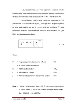 www.cenne.com.br Página 27
A dureza da borracha, medição largamente usada na indústria
manufatureira, para classificação técnica do material, permite uma estimativa
rápida e satisfatória dos módulos de elasticidade “E” e “G” da borracha.
O método para determinação da dureza com unidade IRHD
(international Rubber Hardness Degree) avalia por meio da penetração “p”
de uma ponta esférica de raio “r” , sob a ação de uma força “P” , está
relacionado de forma aproximada com o módulo de elasticidade “E” ( em
Mpa), através da equação abaixo:
EQ. 36
Onde: -
P = Força para penetração da ponta esférica = N
= (Força da mola do durometro)
E = Módulo de Elasticidade = MPa
r = Raio da Ponta Esférica = mm
p = Profundidade de Penetração da Ponta Esférica = mm
Nota 1: - Convém lembrar que a dureza “IRHD” coincide praticamente com
a dureza “Shore-A”, sendo esta última a mais comumente usada.
Ex. : 30 IRHD = 30 SHORE A
1,35
P . = 1,9 . r2
. P .
E r
 