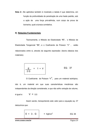 www.cenne.com.br Página 29
Nota 2: -No apêndice também é mostrado a tabela 4 que determina, em
função da profundidade de penetração de uma haste padrão, sob
a ação de uma força pré-definida, num corpo de prova de
borracha, qual a dureza correlativa.
8) Relações Fundamentais
Teoricamente, o Módulo de Elasticidade “E”, o Módulo de
Elasticidade Tangencial “G”, e o Coeficiente de Poisson “” , estão
relacionados entre si, através da seguinte expressão: (teoria clássica dos
materiais).
EQ. 37
O Coeficiente de Poisson “”, para um material isotrópico,
isto é, um material em que suas características mecânicas são
independentes da direção considerada, e que não sofre variação de volume,
é igual a:  = 0,5
Assim sendo, transportando este valor para a equação eq. 37
deduzimos que:
= Kgf/cm2
EQ. 38
E . = 1 + 
2 G
E = 3 . G
 