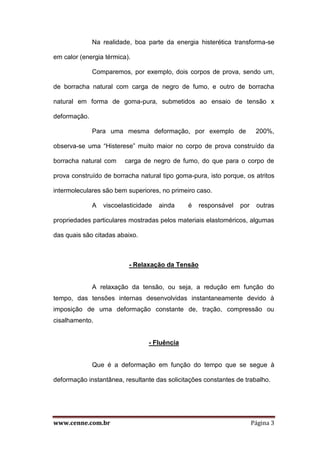 www.cenne.com.br Página 3
Na realidade, boa parte da energia histerética transforma-se
em calor (energia térmica).
Comparemos, por exemplo, dois corpos de prova, sendo um,
de borracha natural com carga de negro de fumo, e outro de borracha
natural em forma de goma-pura, submetidos ao ensaio de tensão x
deformação.
Para uma mesma deformação, por exemplo de 200%,
observa-se uma “Histerese” muito maior no corpo de prova construído da
borracha natural com carga de negro de fumo, do que para o corpo de
prova construído de borracha natural tipo goma-pura, isto porque, os atritos
intermoleculares são bem superiores, no primeiro caso.
A viscoelasticidade ainda é responsável por outras
propriedades particulares mostradas pelos materiais elastoméricos, algumas
das quais são citadas abaixo.
- Relaxação da Tensão
A relaxação da tensão, ou seja, a redução em função do
tempo, das tensões internas desenvolvidas instantaneamente devido à
imposição de uma deformação constante de, tração, compressão ou
cisalhamento.
- Fluência
Que é a deformação em função do tempo que se segue à
deformação instantânea, resultante das solicitações constantes de trabalho.
 