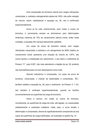www.cenne.com.br Página 30
Uma composição de borracha natural sem cargas reforçantes
vulcanizada, e estirada a alongamentos abaixo de 150%, não sofre variação
do volume, assim, satisfazendo a equação eq. 38. isto é confirmado
experimentalmente.
Como já foi visto anteriormente, para molas e coxins de
borracha, é conveniente sempre se dimensionar para deformações
dinâmicas máximas de 15% do comprimento (altura) inicial, então nesta
condição, a equação 38 é sempre plenamente satisfeita.
Um corpo de prova de borracha natural, sem cargas
reforçantes vulcanizada, e estirada a um alongamento de 500% relativo ao
comprimento inicial, apresenta uma redução de volume de 1,87%, isto
ocorre devido a cristalização por estiramento, o que eleva o coeficiente de
Poisson “” para 0,527, não mais atendendo a relação da eq. 38, portanto
não aconselhável para um bom desempenho como mola.
Quando solicitamos à compressão, um corpo de prova de
borracha, vulcanizada, o módulo de elasticidade à compressão, “Ec”,
também satisfaz a equação eq. 38, para o coeficiente de Poisson  = 0,5.
Isto também é verificado experimentalmente, quando se lubrifica
convenientemente as superfícies de carga de borracha.
Como é comum, em molas ou coxins de borracha,
normalmente, as superfícies de carga da mola, são ligadas ou vulcanizadas
solidariamente à substratos metálicos, neste caso, a curva tensão x
deformação à compressão, desvia-se significativamente comparando-se aos
casos de superfícies de carga lubrificadas; ver ilustração no gráfico fig. 14.
 
