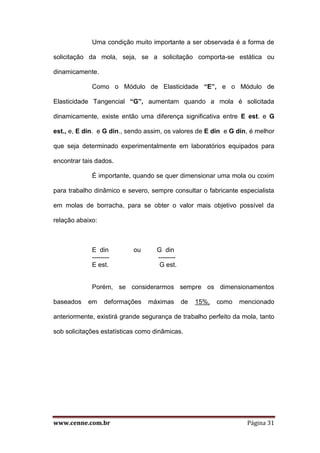 www.cenne.com.br Página 31
Uma condição muito importante a ser observada é a forma de
solicitação da mola, seja, se a solicitação comporta-se estática ou
dinamicamente.
Como o Módulo de Elasticidade “E”, e o Módulo de
Elasticidade Tangencial “G”, aumentam quando a mola é solicitada
dinamicamente, existe então uma diferença significativa entre E est. e G
est., e, E din. e G din., sendo assim, os valores de E din e G din, é melhor
que seja determinado experimentalmente em laboratórios equipados para
encontrar tais dados.
É importante, quando se quer dimensionar uma mola ou coxim
para trabalho dinâmico e severo, sempre consultar o fabricante especialista
em molas de borracha, para se obter o valor mais objetivo possível da
relação abaixo:
E din ou G din
-------- --------
E est. G est.
Porém, se considerarmos sempre os dimensionamentos
baseados em deformações máximas de 15%, como mencionado
anteriormente, existirá grande segurança de trabalho perfeito da mola, tanto
sob solicitações estatísticas como dinâmicas.
 