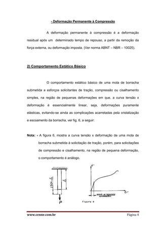 www.cenne.com.br Página 4
- Deformação Permanente à Compressão
A deformação permanente à compressão é a deformação
residual após um determinado tempo de repouso, a partir da remoção da
força externa, ou deformação imposta. (Ver norma ABNT – NBR – 10025).
2) Comportamento Estático Básico
O comportamento estático básico de uma mola de borracha
submetida a esforços solicitantes de tração, compressão ou cisalhamento
simples, na região de pequenas deformações em que, a curva tensão x
deformação é essencialmente linear, seja, deformações puramente
elásticas, evitando-se ainda as complicações acarretadas pela cristalização
e escoamento da borracha, ver fig. 6, a seguir:
Nota: - A figura 6, mostra a curva tensão x deformação de uma mola de
borracha submetida à solicitação de tração, porém, para solicitações
de compressão e cisalhamento, na região de pequena deformação,
o comportamento é análogo.
 