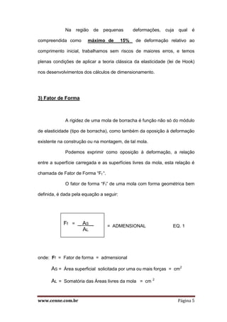 www.cenne.com.br Página 5
Na região de pequenas deformações, cuja qual é
compreendida como máximo de 15% de deformação relativo ao
comprimento inicial, trabalhamos sem riscos de maiores erros, e temos
plenas condições de aplicar a teoria clássica da elasticidade (lei de Hook)
nos desenvolvimentos dos cálculos de dimensionamento.
3) Fator de Forma
A rigidez de uma mola de borracha é função não só do módulo
de elasticidade (tipo de borracha), como também da oposição à deformação
existente na construção ou na montagem, de tal mola.
Podemos exprimir como oposição à deformação, a relação
entre a superfície carregada e as superfícies livres da mola, esta relação é
chamada de Fator de Forma “Ff “.
O fator de forma “Ff” de uma mola com forma geométrica bem
definida, é dada pela equação a seguir:
= ADMENSIONAL EQ. 1
onde: Ff = Fator de forma = admensional
AS = Área superficial solicitada por uma ou mais forças = cm2
AL = Somatória das Áreas livres da mola = cm 2
Ff = _ AS__
AL
 