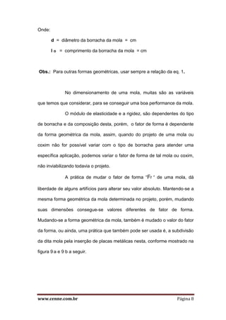 www.cenne.com.br Página 8
Onde:
d = diâmetro da borracha da mola = cm
l o = comprimento da borracha da mola = cm
Obs.: Para outras formas geométricas, usar sempre a relação da eq. 1.
No dimensionamento de uma mola, muitas são as variáveis
que temos que considerar, para se conseguir uma boa performance da mola.
O módulo de elasticidade e a rigidez, são dependentes do tipo
de borracha e da composição desta, porém, o fator de forma é dependente
da forma geométrica da mola, assim, quando do projeto de uma mola ou
coxim não for possível variar com o tipo de borracha para atender uma
específica aplicação, podemos variar o fator de forma de tal mola ou coxim,
não inviabilizando todavia o projeto.
A prática de mudar o fator de forma “Ff “ de uma mola, dá
liberdade de alguns artifícios para alterar seu valor absoluto. Mantendo-se a
mesma forma geométrica da mola determinada no projeto, porém, mudando
suas dimensões consegue-se valores diferentes de fator de forma.
Mudando-se a forma geométrica da mola, também é mudado o valor do fator
da forma, ou ainda, uma prática que também pode ser usada é, a subdivisão
da dita mola pela inserção de placas metálicas nesta, conforme mostrado na
figura 9 a e 9 b a seguir.
 