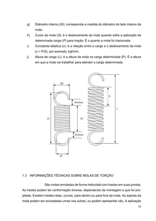 12
g) Diâmetro interno (Di): corresponde a medida do diâmetro do lado interno da
mola.
h) Curso da mola (S): é o deslocamento da mola quando sofre a aplicação de
determinada carga (P) para tração. É o quanto a mola foi tracionada.
i) Constante elástica (c): é a relação entre a carga e o deslocamento da mola
(c = P/S), por exemplo: kgf/mm.
j) Altura de carga (L): é a altura da mola na carga determinada (P). É a altura
em que a mola vai trabalhar para atender a carga determinada.
1.3 INFORMAÇÕES TÉCNICAS SOBRE MOLAS DE TORÇÃO
São molas enroladas de forma helicoidal com hastes em suas pontas.
As hastes podem ter conformação diversa, dependendo da montagem a que foi pro-
jetada. Existem hastes retas, curvas, para dentro ou para fora da mola. As espiras da
mola podem ser encostadas umas nas outras, ou podem apresentar vão. A aplicação
 