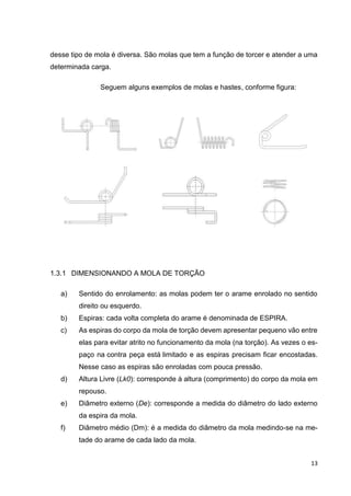 13
desse tipo de mola é diversa. São molas que tem a função de torcer e atender a uma
determinada carga.
Seguem alguns exemplos de molas e hastes, conforme figura:
1.3.1 DIMENSIONANDO A MOLA DE TORÇÃO
a) Sentido do enrolamento: as molas podem ter o arame enrolado no sentido
direito ou esquerdo.
b) Espiras: cada volta completa do arame é denominada de ESPIRA.
c) As espiras do corpo da mola de torção devem apresentar pequeno vão entre
elas para evitar atrito no funcionamento da mola (na torção). As vezes o es-
paço na contra peça está limitado e as espiras precisam ficar encostadas.
Nesse caso as espiras são enroladas com pouca pressão.
d) Altura Livre (Lk0): corresponde à altura (comprimento) do corpo da mola em
repouso.
e) Diâmetro externo (De): corresponde a medida do diâmetro do lado externo
da espira da mola.
f) Diâmetro médio (Dm): é a medida do diâmetro da mola medindo-se na me-
tade do arame de cada lado da mola.
 