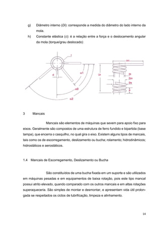 14
g) Diâmetro interno (Di): corresponde a medida do diâmetro do lado interno da
mola.
h) Constante elástica (c): é a relação entre a força e o deslocamento angular
da mola (torque/grau deslocado)
3 Mancais
Mancais são elementos de máquinas que sevem para apoio fixo para
eixos. Geralmente são compostos de uma estrutura de ferro fundido e bipartida (base
tampa), que encerra o casquilho, no qual gira o eixo. Existem alguns tipos de mancais,
tais como os de escorregamento, deslizamento ou bucha; rolamento; hidrodinâmicos;
hidrostáticos e aerostáticos.
1.4 Mancais de Escorregamento, Deslizamento ou Bucha
São constituídos de uma bucha fixada em um suporte e são utilizados
em máquinas pesadas e em equipamentos de baixa rotação, pois este tipo mancal
possui atrito elevado, quando comparado com os outros mancais e em altas rotações
superaqueceria. São simples de montar e desmontar, e apresentam vida útil prolon-
gada se respeitados os ciclos de lubrificação, limpeza e alinhamento.
 