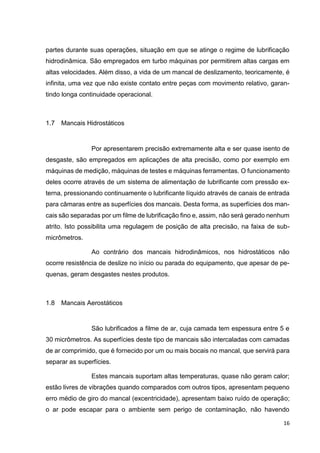 16
partes durante suas operações, situação em que se atinge o regime de lubrificação
hidrodinâmica. São empregados em turbo máquinas por permitirem altas cargas em
altas velocidades. Além disso, a vida de um mancal de deslizamento, teoricamente, é
infinita, uma vez que não existe contato entre peças com movimento relativo, garan-
tindo longa continuidade operacional.
1.7 Mancais Hidrostáticos
Por apresentarem precisão extremamente alta e ser quase isento de
desgaste, são empregados em aplicações de alta precisão, como por exemplo em
máquinas de medição, máquinas de testes e máquinas ferramentas. O funcionamento
deles ocorre através de um sistema de alimentação de lubrificante com pressão ex-
terna, pressionando continuamente o lubrificante líquido através de canais de entrada
para câmaras entre as superfícies dos mancais. Desta forma, as superfícies dos man-
cais são separadas por um filme de lubrificação fino e, assim, não será gerado nenhum
atrito. Isto possibilita uma regulagem de posição de alta precisão, na faixa de sub-
micrômetros.
Ao contrário dos mancais hidrodinâmicos, nos hidrostáticos não
ocorre resistência de deslize no início ou parada do equipamento, que apesar de pe-
quenas, geram desgastes nestes produtos.
1.8 Mancais Aerostáticos
São lubrificados a filme de ar, cuja camada tem espessura entre 5 e
30 micrômetros. As superfícies deste tipo de mancais são intercaladas com camadas
de ar comprimido, que é fornecido por um ou mais bocais no mancal, que servirá para
separar as superfícies.
Estes mancais suportam altas temperaturas, quase não geram calor;
estão livres de vibrações quando comparados com outros tipos, apresentam pequeno
erro médio de giro do mancal (excentricidade), apresentam baixo ruído de operação;
o ar pode escapar para o ambiente sem perigo de contaminação, não havendo
 