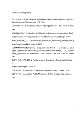 19
Referências Bibliográficas
CALLISTER, W. D. Fundamentos da Ciência e Engenharia dos Materiais: Uma Abor-
dagem Integrada. Rio de Janeiro: LTC, 2006.
COLPAERT, H. Metalografia de Produtos Siderúrgicos Comuns. São Paulo: Blucher,
2008.
NORMA ASTM E112. Standard Test Methods for Determining Average Grain Size1
Disponível em: www.image.sciencenet.cn/olddata/kexue.com.cn/bbs/upload/9943
ASTM_standard__E_112_standard_test_methods_for_determining_average_grain_s
ize.pdf. Acesso em 22 de Junho de 2016.
NORMA NBR 14724.; Informação e documentação: Trabalhos acadêmicos: Apresen-
tação. Disponível em http://www.ufjf.br/ppgsaude/files/2008/10/nbr_14724_ apresen-
tacao_de_trabalhos.pdf. Acesso dia 23 de Junho de 2016. ABNT: Rio de Janeiro,
2002.
SMITH, W. F.; HASHEMI, J. Fundamentos de Engenharia e Ciência dos Materiais.
5ª
edição. Porto Alegre: AMGH, 2012.
COUTINHO, T. A. Materiais e Processos I – Metalurgia Física. Unisinos, 1981.
COUTINHO, T. A. Análise e Prática Metalografia de Não-ferrosos. Edgar Blucher,
1980.
 