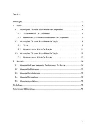 2
Sumário
Introdução ...................................................................................................................3
1 Molas ....................................................................................................................4
1.1 Informações Técnicas Sobre Molas De Compressão ....................................4
1.1.1 Tipos De Molas De Compressão.............................................................5
1.1.2 Determinando O Dimensional Da Mola De Compressão.........................7
1.2 Informações Técnicas Sobre Molas De Tração .............................................8
1.2.1 Tipos........................................................................................................8
1.2.2 Dimensionando A Mola De Tração........................................................11
1.3 Informações Técnicas Sobre Molas De Torção ...........................................12
1.3.1 Dimensionando A Mola De Torção........................................................13
2 Mancais ..............................................................................................................14
2.1 Mancais De Escorregamento, Deslizamento Ou Bucha...............................14
2.2 Mancais De Rolamento................................................................................15
2.3 Mancais Hidrodinâmicos ..............................................................................15
2.4 Mancais Hidrostáticos ..................................................................................16
2.5 Mancais Aerostáticos ...................................................................................16
Simbologia.................................................................................................................18
Referências Bibliográficas.........................................................................................19
 