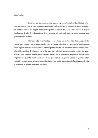 3
Introdução
Entende-se por mola uma peça que possui flexibilidade elástica rela-
tivamente alta, isto é, que apresenta grandes deformações quando solicitada. A rigor,
no entanto, todas as peças possuem alguma flexibilidade, já que não existe o corpo
totalmente rígido. A mola opõe-se à força que a ela está aplicada, armazenando ener-
gia potencial elástica.
Mancais são importantes acessórios para todo o tipo de equipamento
mecânico, fixo ou móvel, pois sua função principal é facilitar o movimento entre parte
fixas e parte móveis. Mancais são empregados desde em motores elétricos mais sim-
ples até e aviões. Deduz-se, portanto, que os materiais para mancais variam de qua-
lidade, mas, de um modo geral, devem satisfazer a inúmeros requisitos, tanto mais
importantes quanto maiores as tensões a que estarão sujeitos. Esses requisitos são:
resistência mecânica, dureza, resistência ao desgaste, além de satisfatória resistência
à corrosão e, eventualmente, ao calor.
 
