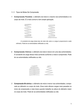 5
1.1.1 Tipos de Molas De Compressão
1 Compressão Paralela: o diâmetro da mola é o mesmo nas extremidades e no
corpo da mola. É a mais comum e tem ampla aplicação.
A constante da carga desse tipo de mola não varia e a carga é proporcional a cada
milímetro. Pode ter as extremidades retificadas ou não.
2 Compressão Cônica: o diâmetro da mola é menor em uma das extremidades.
A constante da carga dessa mola aumenta conforme a mola é comprimida. Pode
ter as extremidades retificadas ou não.
3 Compressão Bi-cônica: o diâmetro da mola é menor nas extremidades, compa-
rado ao diâmetro no corpo da mola. Essa mola oferece cargas mais pesadas no
início da compressão e mais leves quando trabalha na altura do diâmetro maior
no corpo da mola. Pode ter as extremidades retificadas ou não.
 