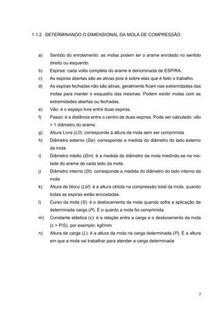 7
1.1.2 DETERMINANDO O DIMENSIONAL DA MOLA DE COMPRESSÃO
a) Sentido do enrolamento: as molas podem ter o arame enrolado no sentido
direito ou esquerdo.
b) Espiras: cada volta completa do arame é denominada de ESPIRA.
c) As espiras abertas são as ativas pois é sobre elas que é feito o trabalho.
d) As espiras fechadas não são ativas, geralmente ficam nas extremidades das
molas para manter o esquadro das mesmas. Podem existir molas com as
extremidades abertas ou fechadas.
e) Vão: é o espaço livre entre duas espiras.
f) Passo: é a distância entre o centro de duas espiras. Pode ser calculado: vão
+ 1 diâmetro do arame.
g) Altura Livre (L0): corresponde à altura da mola sem ser comprimida
h) Diâmetro externo (De): corresponde a medida do diâmetro do lado externo
da mola
i) Diâmetro médio (Dm): é a medida do diâmetro da mola medindo-se na me-
tade do arame de cada lado da mola.
j) Diâmetro interno (Di): corresponde a medida do diâmetro do lado interno da
mola
k) Altura de bloco (Lbl): é a altura obtida na compressão total da mola, quando
todas as espiras estão encostadas.
l) Curso da mola (S): é o deslocamento da mola quando sofre a aplicação de
determinada carga (P). É o quanto a mola foi comprimida.
m) Constante elástica (c): é a relação entre a carga e o deslocamento da mola
(c = P/S), por exemplo: kgf/mm
n) Altura de carga (L): é a altura da mola na carga determinada (P). É a altura
em que a mola vai trabalhar para atender a carga determinada
 