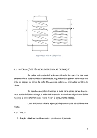 8
1.2 INFORMAÇÕES TÉCNICAS SOBRE MOLAS DE TRAÇÃO
As molas helicoidais de tração normalmente têm ganchos nas suas
extremidades e suas espiras são encostadas. Algumas molas podem apresentar vão
entre as espiras do corpo da mola. Os ganchos podem ser chamados também de
olhais.
Os ganchos permitem tracionar a mola para atingir carga determi-
nada. Após alívio dessa carga, a mola de tração volta a sua altura original sem defor-
mações. É o que chamamos de “efeito mola”. É o movimento elástico.
Caso a mola não retorne à posição original não pode ser considerada
“mola”.
1.2.1 TIPOS
A. Tração cilíndrica: o diâmetro do corpo da mola é paralelo
Esquema da Mola de Compressão
 