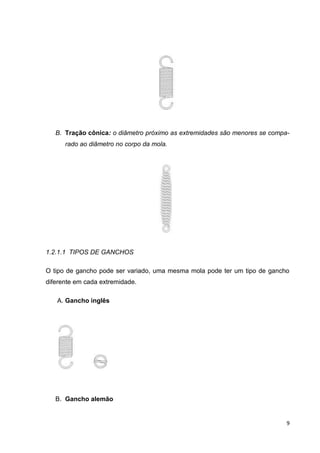 9
B. Tração cônica: o diâmetro próximo as extremidades são menores se compa-
rado ao diâmetro no corpo da mola.
1.2.1.1 TIPOS DE GANCHOS
O tipo de gancho pode ser variado, uma mesma mola pode ter um tipo de gancho
diferente em cada extremidade.
A. Gancho inglês
B. Gancho alemão
 