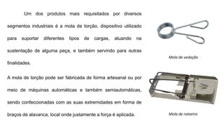 Um dos produtos mais requisitados por diversos
segmentos industriais é a mola de torção, dispositivo utilizado
para suportar diferentes tipos de cargas, atuando na
sustentação de alguma peça, e também servindo para outras
finalidades.
A mola de torção pode ser fabricada de forma artesanal ou por
meio de máquinas automáticas e também semiautomáticas,
sendo confeccionadas com as suas extremidades em forma de
braços de alavanca, local onde justamente a força é aplicada.
Mola de vedação
Mola de ratoeira
 
