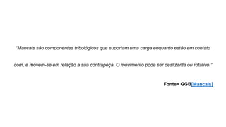 “Mancais são componentes tribológicos que suportam uma carga enquanto estão em contato
com, e movem-se em relação a sua contrapeça. O movimento pode ser deslizante ou rotativo.”
Fonte= GGB[Mancais]
 