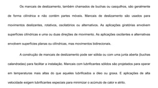 Os mancais de deslizamento, também chamados de buchas ou casquilhos, são geralmente
de forma cilíndrica e não contém partes móveis. Mancais de deslizamento são usados ​​para
movimentos deslizantes, rotativos, oscilatórios ou alternativos. As aplicações giratórias envolvem
superfícies cilíndricas e uma ou duas direções de movimento. As aplicações oscilantes e alternativas
envolvem superfícies planas ou cilíndricas, mas movimentos bidirecionais.
A construção de mancais de deslizamento pode ser sólida ou com uma junta aberta (buchas
calandradas) para facilitar a instalação. Mancais com lubrificantes sólidos são projetados para operar
em temperaturas mais altas do que aqueles lubrificados a óleo ou graxa. E aplicações de alta
velocidade exigem lubrificantes especiais para minimizar o acúmulo de calor e atrito.
 