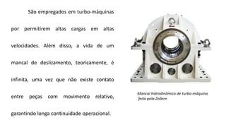 São empregados em turbo-máquinas
por permitirem altas cargas em altas
velocidades. Além disso, a vida de um
mancal de deslizamento, teoricamente, é
infinita, uma vez que não existe contato
entre peças com movimento relativo,
garantindo longa continuidade operacional.
Mancal hidrodinâmico de turbo-máquina
feita pela Zollern
 