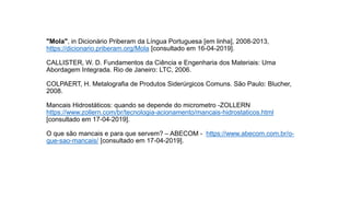 "Mola", in Dicionário Priberam da Língua Portuguesa [em linha], 2008-2013,
https://dicionario.priberam.org/Mola [consultado em 16-04-2019].
CALLISTER, W. D. Fundamentos da Ciência e Engenharia dos Materiais: Uma
Abordagem Integrada. Rio de Janeiro: LTC, 2006.
COLPAERT, H. Metalografia de Produtos Siderúrgicos Comuns. São Paulo: Blucher,
2008.
Mancais Hidrostáticos: quando se depende do micrometro -ZOLLERN
https://www.zollern.com/br/tecnologia-acionamento/mancais-hidrostaticos.html
[consultado em 17-04-2019].
O que são mancais e para que servem? – ABECOM - https://www.abecom.com.br/o-
que-sao-mancais/ [consultado em 17-04-2019].
 