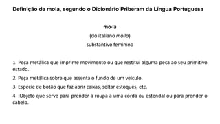 Definição de mola, segundo o Dicionário Priberam da Língua Portuguesa
mo·la
(do italiano molla)
substantivo feminino
1. Peça metálica que imprime movimento ou que restitui alguma peça ao seu primitivo
estado.
2. Peça metálica sobre que assenta o fundo de um veículo.
3. Espécie de botão que faz abrir caixas, soltar estoques, etc.
4. .Objeto que serve para prender a roupa a uma corda ou estendal ou para prender o
cabelo.
 
