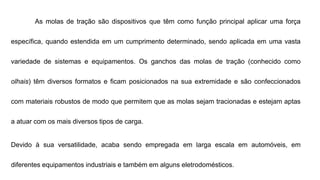 As molas de tração são dispositivos que têm como função principal aplicar uma força
específica, quando estendida em um cumprimento determinado, sendo aplicada em uma vasta
variedade de sistemas e equipamentos. Os ganchos das molas de tração (conhecido como
olhais) têm diversos formatos e ficam posicionados na sua extremidade e são confeccionados
com materiais robustos de modo que permitem que as molas sejam tracionadas e estejam aptas
a atuar com os mais diversos tipos de carga.
Devido à sua versatilidade, acaba sendo empregada em larga escala em automóveis, em
diferentes equipamentos industriais e também em alguns eletrodomésticos.
 
