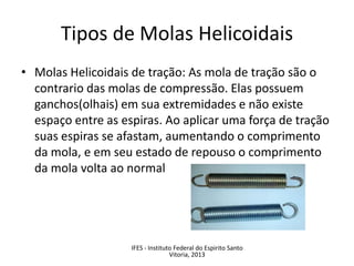 • Molas Helicoidais de tração: As mola de tração são o
contrario das molas de compressão. Elas possuem
ganchos(olhais) em sua extremidades e não existe
espaço entre as espiras. Ao aplicar uma força de tração
suas espiras se afastam, aumentando o comprimento
da mola, e em seu estado de repouso o comprimento
da mola volta ao normal
Tipos de Molas Helicoidais
IFES - Instituto Federal do Espirito Santo
Vitoria, 2013
 