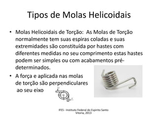 • Molas Helicoidais de Torção: As Molas de Torção
normalmente tem suas espiras coladas e suas
extremidades são constituída por hastes com
diferentes medidas no seu comprimento estas hastes
podem ser simples ou com acabamentos pré-
determinados.
• A força e aplicada nas molas
de torção são perpendiculares
ao seu eixo
Tipos de Molas Helicoidais
IFES - Instituto Federal do Espirito Santo
Vitoria, 2013
 