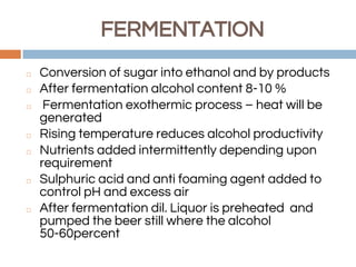 FERMENTATION
◻ Conversion of sugar into ethanol and by products
◻ After fermentation alcohol content 8-10 %
◻ Fermentation exothermic process – heat will be
generated
◻ Rising temperature reduces alcohol productivity
◻ Nutrients added intermittently depending upon
requirement
◻ Sulphuric acid and anti foaming agent added to
control pH and excess air
◻ After fermentation dil. Liquor is preheated and
pumped the beer still where the alcohol
50-60percent
 