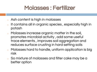 Molasses : Fertilizer
◻ Ash content is high in molasses
◻ It contains all in organic species , especially high in
potash
◻ Molasses increase organic matter in the soil,
promotes microbial activity , add some useful
trace elements , improves soil aggregation and
reduces surface crusting in hard setting soils
◻ Molasses hard to handle, uniform application is big
risk
◻ So mixture of molasses and filter cake may be a
better option
 