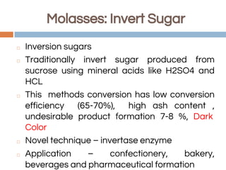 Molasses: Invert Sugar
◻ Inversion sugars
◻ Traditionally invert sugar produced from
sucrose using mineral acids like H2SO4 and
HCL
◻ This methods conversion has low conversion
efficiency (65-70%), high ash content ,
undesirable product formation 7-8 %, Dark
Color
◻ Novel technique – invertase enzyme
◻ Application – confectionery, bakery,
beverages and pharmaceutical formation
 