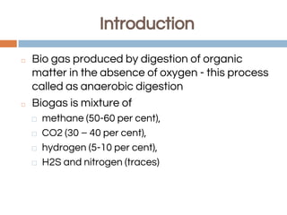 Introduction
◻ Bio gas produced by digestion of organic
matter in the absence of oxygen - this process
called as anaerobic digestion
◻ Biogas is mixture of
⬜ methane (50-60 per cent),
⬜ CO2 (30 – 40 per cent),
⬜ hydrogen (5-10 per cent),
⬜ H2S and nitrogen (traces)
 