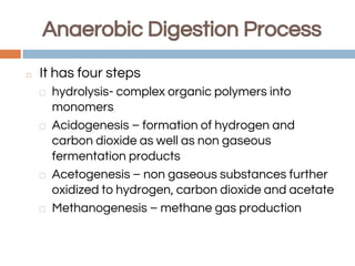 Anaerobic Digestion Process
◻ It has four steps
⬜ hydrolysis- complex organic polymers into
monomers
⬜ Acidogenesis – formation of hydrogen and
carbon dioxide as well as non gaseous
fermentation products
⬜ Acetogenesis – non gaseous substances further
oxidized to hydrogen, carbon dioxide and acetate
⬜ Methanogenesis – methane gas production
 