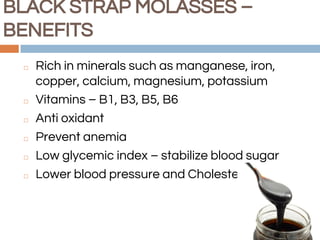 BLACK STRAP MOLASSES –
BENEFITS
◻ Rich in minerals such as manganese, iron,
copper, calcium, magnesium, potassium
◻ Vitamins – B1, B3, B5, B6
◻ Anti oxidant
◻ Prevent anemia
◻ Low glycemic index – stabilize blood sugar
◻ Lower blood pressure and Cholesterol
 