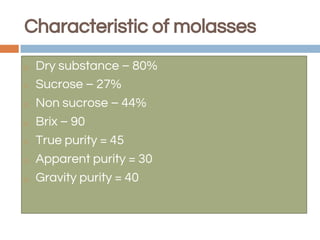 ◻ Dry substance – 80%
◻ Sucrose – 27%
◻ Non sucrose – 44%
◻ Brix – 90
◻ True purity = 45
◻ Apparent purity = 30
◻ Gravity purity = 40
Characteristic of molasses
 