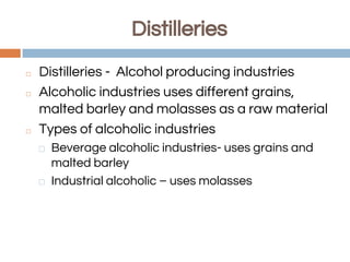 Distilleries
◻ Distilleries - Alcohol producing industries
◻ Alcoholic industries uses different grains,
malted barley and molasses as a raw material
◻ Types of alcoholic industries
⬜ Beverage alcoholic industries- uses grains and
malted barley
⬜ Industrial alcoholic – uses molasses
 