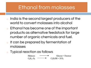 Ethanol from molasses
◻ India is the second largest producers of the
world to convert molasses into alcohol
◻ Ethanol has become one of the important
products as alternative feedstock for large
number of organic chemicals and fuel.
◻ It can be prepared by fermentation of
molasses
◻ Typical reaction as follows
 