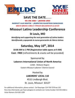 SAVE THE DATE…….
WE ARE ONE! - ¡SOMOS UNO!
RESPECT OUR RIGHTS! - ¡RESPETEN NUESTROS DERECHOS!
Making Dreams a Reality Through Collaboration & Action
Missouri Latino Leadership Conference
St Louis, MO
Identifying and supporting the next generation of Latino leaders
Identificando y apoyando la nueva generación de líderes latinos
Saturday, May 10th
, 2014
10:00 AM to 1 PM (Registration table opens at 9 AM)
Cost: FREE (refreshments & snacks will be provided)
Sponsored by
Laborers International Union of North America
LiUNA - Midwest Region
Eastern Missouri Laborers’ District Council
Hosted by
LABORERS’ LOCAL 110
4532 Lindbergh Blvd.
St. Louis, Missouri 63127
For additional information, please contact: Carl Baysinger 314-739-7270 ext.110
Para más información, por favor póngase en contacto con: Carlos Escobar 314-435-6362 o
Victor Romero 314-565-1299
 